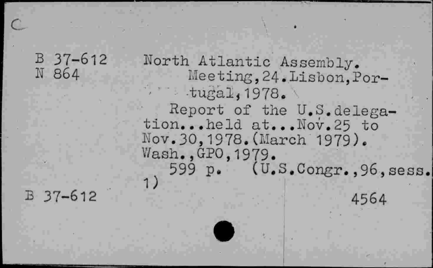 ﻿B 37-612
N 864
B 37-612
North Atlantic Assembly.
Meeting,24.Lisbon,Portugal, 1978.
Report of the U.S.delegation. ..held at...Nov.25 to Nov.30,1978.(March 1979). Wash.,GP0,1979.
599 p. (U.S.Congr.,96,sess. 1)
4564